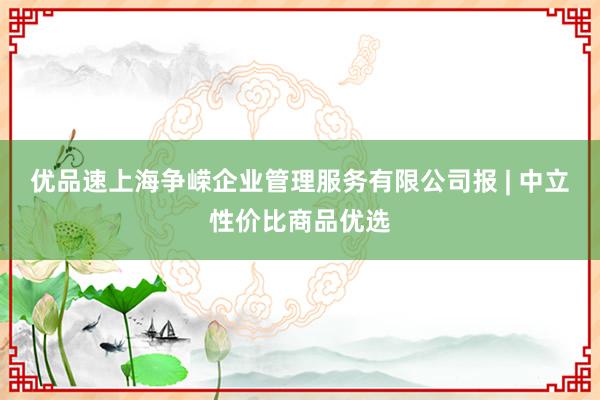 优品速上海争嵘企业管理服务有限公司报 | 中立性价比商品优选